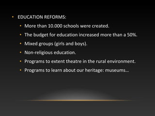 • EDUCATION REFORMS:
• More than 10.000 schools were created.
• The budget for education increased more than a 50%.
• Mixed groups (girls and boys).
• Non-religious education.
• Programs to extent theatre in the rural environment.
• Programs to learn about our heritage: museums…
 