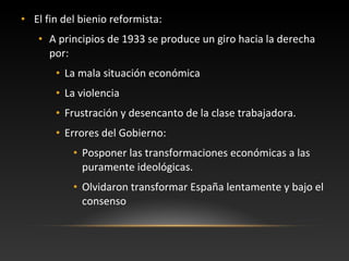 • El fin del bienio reformista:
• A principios de 1933 se produce un giro hacia la derecha
por:
• La mala situación económica
• La violencia
• Frustración y desencanto de la clase trabajadora.
• Errores del Gobierno:
• Posponer las transformaciones económicas a las
puramente ideológicas.
• Olvidaron transformar España lentamente y bajo el
consenso
 