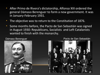 • After Primo de Rivera’s dictatorship, Alfonso XIII ordered the
general Dámaso Berenguer to form a new government. It was
in January-February 1931.
• The objective was to return to the Constitution of 1876.
• Some months before, the Pacto de San Sebastián was signed
in August 1930: Republicans, Socialists and Left Catalanists
wanted to finish with the monarchy.
Dámaso Berenguer Pacto de San Sebastián
 