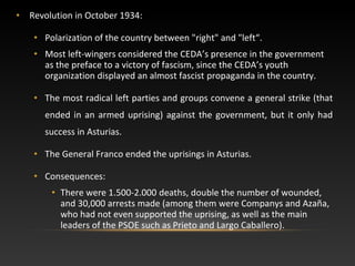 • Revolution in October 1934:
• Polarization of the country between "right" and "left“.
• Most left-wingers considered the CEDA’s presence in the government
as the preface to a victory of fascism, since the CEDA’s youth
organization displayed an almost fascist propaganda in the country.
• The most radical left parties and groups convene a general strike (that
ended in an armed uprising) against the government, but it only had
success in Asturias.
• The General Franco ended the uprisings in Asturias.
• Consequences:
• There were 1.500-2.000 deaths, double the number of wounded,
and 30,000 arrests made (among them were Companys and Azaña,
who had not even supported the uprising, as well as the main
leaders of the PSOE such as Prieto and Largo Caballero).
 
