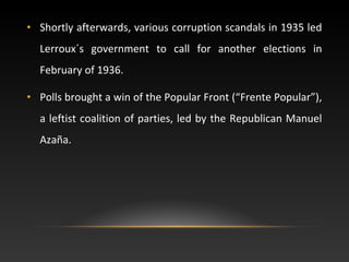 • Shortly afterwards, various corruption scandals in 1935 led
Lerroux´s government to call for another elections in
February of 1936.
• Polls brought a win of the Popular Front (“Frente Popular”),
a leftist coalition of parties, led by the Republican Manuel
Azaña.
 