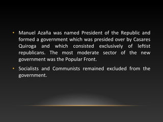 • Manuel Azaña was named President of the Republic and
formed a government which was presided over by Casares
Quiroga and which consisted exclusively of leftist
republicans. The most moderate sector of the new
government was the Popular Front.
• Socialists and Communists remained excluded from the
government.
 