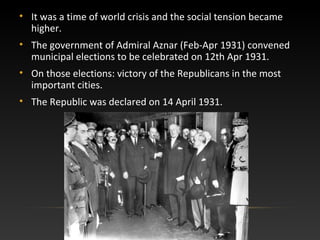 • It was a time of world crisis and the social tension became
higher.
• The government of Admiral Aznar (Feb-Apr 1931) convened
municipal elections to be celebrated on 12th Apr 1931.
• On those elections: victory of the Republicans in the most
important cities.
• The Republic was declared on 14 April 1931.
 