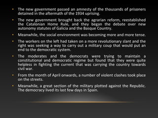 • The new government passed an amnesty of the thousands of prisoners
detained in the aftermath of the 1934 uprising.
• The new government brought back the agrarian reform, reestablished
the Catalonian Home Rule, and they began the debate over new
autonomy statutes of Galicia and the Basque Country.
• Meanwhile, the social environment was becoming more and more tense.
• The workers on the left had taken on a more revolutionary slant and the
right was seeking a way to carry out a military coup that would put an
end to the democratic system.
• The moderates and the democrats were trying to maintain a
constitutional and democratic regime but found that they were quite
helpless in fighting the current that was carrying the country towards
civil war.
• From the month of April onwards, a number of violent clashes took place
on the streets.
• Meanwhile, a great section of the military plotted against the Republic.
The democracy lived its last few days in Spain.
 