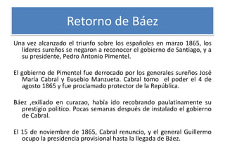 Retorno de Báez
Una vez alcanzado el triunfo sobre los españoles en marzo 1865, los
lideres sureños se negaron a reconocer el gobierno de Santiago, y a
su presidente, Pedro Antonio Pimentel.
El gobierno de Pimentel fue derrocado por los generales sureños José
María Cabral y Eusebio Manzueta. Cabral tomo el poder el 4 de
agosto 1865 y fue proclamado protector de la República.
Báez ,exiliado en curazao, había ido recobrando paulatinamente su
prestigio político. Pocas semanas después de instalado el gobierno
de Cabral.

El 15 de noviembre de 1865, Cabral renuncio, y el general Guillermo
ocupo la presidencia provisional hasta la llegada de Báez.

 