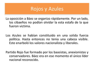 Rojos y Azules
La oposición a Báez se organizo rápidamente. Por un lado,
los cibaeños no podían olvidar la esta estafa de la que
fueron victima.
Los Azules se habían constituido en una solida fuerza
política. Hasta entonces no tenia una cabeza visible.
Este enarboló los valores nacionalista y liberales.
Partido Rojo fue formado por los baasistas, anexionistas y
conservadores. Báez era en ese momento el único líder
nacional reconocido.

 