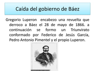 Caída del gobierno de Báez
Gregorio Luperon encabezo una revuelta que
derroco a Báez el 28 de mayo de 1866. a
continuación se formo un Triunvirato
conformado por Federico de Jesús García,
Pedro Antonio Pimentel y el propio Luperon.

 
