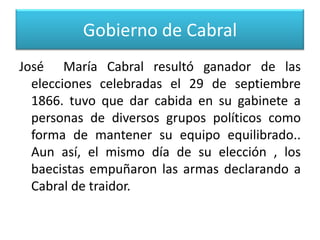 Gobierno de Cabral
José María Cabral resultó ganador de las
elecciones celebradas el 29 de septiembre
1866. tuvo que dar cabida en su gabinete a
personas de diversos grupos políticos como
forma de mantener su equipo equilibrado..
Aun así, el mismo día de su elección , los
baecistas empuñaron las armas declarando a
Cabral de traidor.

 