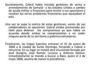 Secretamente, Cabral había iniciado gestiones de venta o
arrendamiento de Samaná a los Estados Unidos a cambio
de ayuda militar o financiera para resistir a sus opositores y
resolver los serios problemas financieros que aquejaban el
país.
Una vez se supo la noticia de estas gestiones, varios de sus
colaboradores se opusieron. Cabral estaba presionado por
Haití para detener los compromisos ya que había un
acuerdo donde ambas se comprometían a no ceder
ninguna parte de su territorio a potencia extranjeras.
Finalmente, las tropas baecitas entraron el 31 de enero de
1868 a la ciudad de Santo Domingo, forzando a Cabral a
renunciar. En su lugar se instaló otro triunvirato forzado por
José Hungría, José Ramón Luciano y Antonio Gómez.
Inmediatamente se mando a buscar a Báez, quien el 2 de
mayo 1868, asumía de nuevo la presidencia.

 