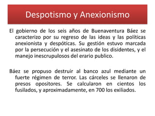Despotismo y Anexionismo
El gobierno de los seis años de Buenaventura Báez se
caracterizo por su regreso de las ideas y las políticas
anexionista y despóticas. Su gestión estuvo marcada
por la persecución y el asesinato de los disidentes, y el
manejo inescrupulosos del erario publico.
Báez se propuso destruir al banco azul mediante un
fuerte régimen de terror. Las cárceles se llenaron de
presos opositores. Se calcularon en cientos los
fusilados, y aproximadamente, en 700 los exiliados.

 