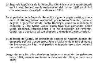 La Segunda República de la República Dominicana esta representada
en Sociales. Empezó con la restauración del país en 1865 y culminó
con la intervención estadounidense en 1916.
En el periodo de la Segunda República sigue la pugna política, ahora
entre el último gobierno restaurado por Antonio Pimentel, quien se
negaba a gobernar desde Santo Domingo, como lo mandaba el
congreso, y José María Cabral quien tuvo que comandar desde
Santo Domingo, respondiendo a la no diputación de Pimentel.
Cabral logro quedarse tal con el poder, y remodelo la constitución.

EL gobierno de Cabral, los partidos de colores se hicieron dueños del
escenario político siendo estos: Rojo y Azul, siendo el rojo al mando
de Buenaventura Báez, y el partido más poderoso quien gobernó
por seis años.
Luego durante los años siguientes hubo una sucesión de gobiernos
hasta 1887, cuando comienza la dictadura de Lilís que duró hasta
1889.

 