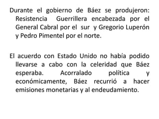 Durante el gobierno de Báez se produjeron:
Resistencia Guerrillera encabezada por el
General Cabral por el sur y Gregorio Luperón
y Pedro Pimentel por el norte.

El acuerdo con Estado Unido no había podido
llevarse a cabo con la celeridad que Báez
esperaba.
Acorralado
política
y
económicamente, Báez recurrió a hacer
emisiones monetarias y al endeudamiento.

 