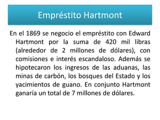 Empréstito Hartmont
En el 1869 se negocio el empréstito con Edward
Hartmont por la suma de 420 mil libras
(alrededor de 2 millones de dólares), con
comisiones e interés escandaloso. Además se
hipotecaron los ingresos de las aduanas, las
minas de carbón, los bosques del Estado y los
yacimientos de guano. En conjunto Hartmont
ganaría un total de 7 millones de dólares.

 