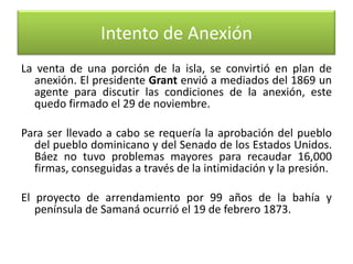Intento de Anexión
La venta de una porción de la isla, se convirtió en plan de
anexión. El presidente Grant envió a mediados del 1869 un
agente para discutir las condiciones de la anexión, este
quedo firmado el 29 de noviembre.
Para ser llevado a cabo se requería la aprobación del pueblo
del pueblo dominicano y del Senado de los Estados Unidos.
Báez no tuvo problemas mayores para recaudar 16,000
firmas, conseguidas a través de la intimidación y la presión.
El proyecto de arrendamiento por 99 años de la bahía y
península de Samaná ocurrió el 19 de febrero 1873.

 