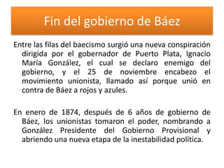 Fin del gobierno de Báez
Entre las filas del baecismo surgió una nueva conspiración
dirigida por el gobernador de Puerto Plata, Ignacio
María González, el cual se declaro enemigo del
gobierno, y el 25 de noviembre encabezo el
movimiento unionista, llamado así porque unió en
contra de Báez a rojos y azules.
En enero de 1874, después de 6 años de gobierno de
Báez, los unionistas tomaron el poder, nombrando a
González Presidente del Gobierno Provisional y
abriendo una nueva etapa de la inestabilidad política.

 