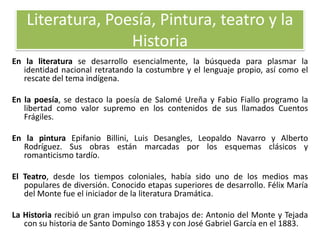 Literatura, Poesía, Pintura, teatro y la
Historia
En la literatura se desarrollo esencialmente, la búsqueda para plasmar la
identidad nacional retratando la costumbre y el lenguaje propio, así como el
rescate del tema indígena.
En la poesía, se destaco la poesía de Salomé Ureña y Fabio Fiallo programo la
libertad como valor supremo en los contenidos de sus llamados Cuentos
Frágiles.

En la pintura Epifanio Billini, Luis Desangles, Leopaldo Navarro y Alberto
Rodríguez. Sus obras están marcadas por los esquemas clásicos y
romanticismo tardío.
El Teatro, desde los tiempos coloniales, había sido uno de los medios mas
populares de diversión. Conocido etapas superiores de desarrollo. Félix María
del Monte fue el iniciador de la literatura Dramática.
La Historia recibió un gran impulso con trabajos de: Antonio del Monte y Tejada
con su historia de Santo Domingo 1853 y con José Gabriel García en el 1883.

 