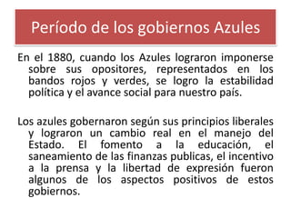 Período de los gobiernos Azules
En el 1880, cuando los Azules lograron imponerse
sobre sus opositores, representados en los
bandos rojos y verdes, se logro la estabilidad
política y el avance social para nuestro país.

Los azules gobernaron según sus principios liberales
y lograron un cambio real en el manejo del
Estado. El fomento a la educación, el
saneamiento de las finanzas publicas, el incentivo
a la prensa y la libertad de expresión fueron
algunos de los aspectos positivos de estos
gobiernos.

 
