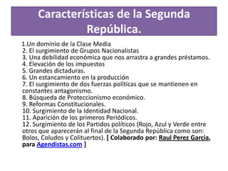 Características de la Segunda
República.
1.Un dominio de la Clase Media
2. El surgimiento de Grupos Nacionalistas
3. Una debilidad económica que nos arrastra a grandes préstamos.
4. Elevación de los impuestos
5. Grandes dictaduras.
6. Un estancamiento en la producción
7. El surgimiento de dos fuerzas políticas que se mantienen en
constantes antagonismo.
8. Búsqueda de Proteccionismo económico.
9. Reformas Constitucionales.
10. Surgimiento de la Identidad Nacional.
11. Aparición de los primeros Periódicos.
12. Surgimiento de los Partidos políticos (Rojo, Azul y Verde entre
otros que aparecerán al final de la Segunda República como son:
Bolos, Coludos y Colituertos). [ Colaborado por: Raul Perez Garcia,
para Agendistas.com ]

 