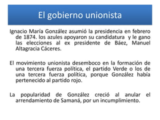 El gobierno unionista
Ignacio María González asumió la presidencia en febrero
de 1874. los azules apoyaron su candidatura y le gano
las elecciones al ex presidente de Báez, Manuel
Altagracia Cáceres.
El movimiento unionista desemboco en la formación de
una tercera fuerza política, el partido Verde o los de
una tercera fuerza política, porque González había
pertenecido al partido rojo.

La popularidad de González creció al anular el
arrendamiento de Samaná, por un incumplimiento.

 