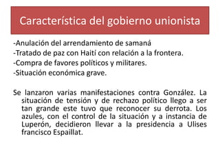 Característica del gobierno unionista
-Anulación del arrendamiento de samaná
-Tratado de paz con Haití con relación a la frontera.
-Compra de favores políticos y militares.
-Situación económica grave.

Se lanzaron varias manifestaciones contra González. La
situación de tensión y de rechazo político llego a ser
tan grande este tuvo que reconocer su derrota. Los
azules, con el control de la situación y a instancia de
Luperón, decidieron llevar a la presidencia a Ulises
francisco Espaillat.

 