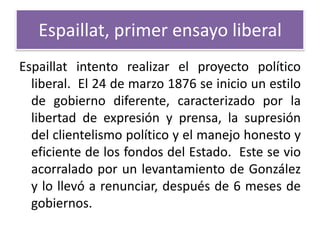 Espaillat, primer ensayo liberal
Espaillat intento realizar el proyecto político
liberal. El 24 de marzo 1876 se inicio un estilo
de gobierno diferente, caracterizado por la
libertad de expresión y prensa, la supresión
del clientelismo político y el manejo honesto y
eficiente de los fondos del Estado. Este se vio
acorralado por un levantamiento de González
y lo llevó a renunciar, después de 6 meses de
gobiernos.

 