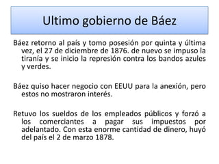 Ultimo gobierno de Báez
Báez retorno al país y tomo posesión por quinta y última
vez, el 27 de diciembre de 1876. de nuevo se impuso la
tiranía y se inicio la represión contra los bandos azules
y verdes.
Báez quiso hacer negocio con EEUU para la anexión, pero
estos no mostraron interés.
Retuvo los sueldos de los empleados públicos y forzó a
los comerciantes a pagar sus impuestos por
adelantado. Con esta enorme cantidad de dinero, huyó
del país el 2 de marzo 1878.

 