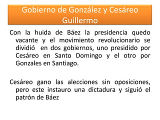 Gobierno de González y Cesáreo
Guillermo
Con la huida de Báez la presidencia quedo
vacante y el movimiento revolucionario se
dividió en dos gobiernos, uno presidido por
Cesáreo en Santo Domingo y el otro por
Gonzales en Santiago.
Cesáreo gano las alecciones sin oposiciones,
pero este instauro una dictadura y siguió el
patrón de Báez

 