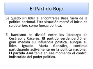 El Partido Rojo
Se quedó sin líder al encontrarse Báez fuera de la
política nacional. Esta situación marcó el inicio de
su deterioro como fuerza política.
El baecismo se dividió entre los liderazgo de
Cesáreo y Cáceres. El partido verde perdió en
gran medida su influencia política, aunque su
líder, Ignacio María González, continuo
participando activamente en la política nacional.
El partido Azul tenia en ese momento el control
indiscutido del poder político.

 