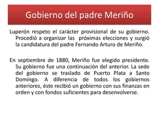 Gobierno del padre Meriño
Luperón respeto el carácter provisional de su gobierno.
Procedió a organizar las próximas elecciones y surgió
la candidatura del padre Fernando Arturo de Meriño.
En septiembre de 1880, Meriño fue elegido presidente.
Su gobierno fue una continuación del anterior. La sede
del gobierno se traslado de Puerto Plata a Santo
Domingo. A diferencia de todos los gobiernos
anteriores, éste recibió un gobierno con sus finanzas en
orden y con fondos suficientes para desenvolverse.

 