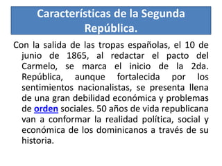 Características de la Segunda
República.
Con la salida de las tropas españolas, el 10 de
junio de 1865, al redactar el pacto del
Carmelo, se marca el inicio de la 2da.
República, aunque fortalecida por los
sentimientos nacionalistas, se presenta llena
de una gran debilidad económica y problemas
de orden sociales. 50 años de vida republicana
van a conformar la realidad política, social y
económica de los dominicanos a través de su
historia.

 