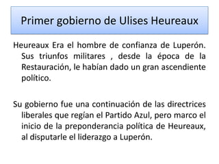 Primer gobierno de Ulises Heureaux
Heureaux Era el hombre de confianza de Luperón.
Sus triunfos militares , desde la época de la
Restauración, le habían dado un gran ascendiente
político.
Su gobierno fue una continuación de las directrices
liberales que regían el Partido Azul, pero marco el
inicio de la preponderancia política de Heureaux,
al disputarle el liderazgo a Luperón.

 