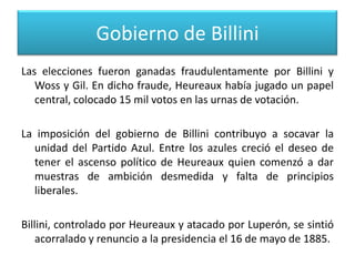 Gobierno de Billini
Las elecciones fueron ganadas fraudulentamente por Billini y
Woss y Gil. En dicho fraude, Heureaux había jugado un papel
central, colocado 15 mil votos en las urnas de votación.
La imposición del gobierno de Billini contribuyo a socavar la
unidad del Partido Azul. Entre los azules creció el deseo de
tener el ascenso político de Heureaux quien comenzó a dar
muestras de ambición desmedida y falta de principios
liberales.
Billini, controlado por Heureaux y atacado por Luperón, se sintió
acorralado y renuncio a la presidencia el 16 de mayo de 1885.

 