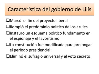 Característica del gobierno de Lilís
Marcó el fin del proyecto liberal
Rompió el predominio político de los azules
Instauro un esquema político fundamento en
el espionaje y el favoritismo.
La constitución fue modificada para prolongar
el periodo presidencial.
Eliminó el sufragio universal y el voto secreto

 