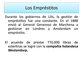 Los Empréstitos
Durante los gobiernos de Lilís, la gestión de
empréstitos fue una constante. En el 1888
envió al General Generoso de Marchena a
gestionar en Londres y Amsterdam un
empréstito.
El acuerdo de prestar 770,000 libras de
esterlinas se logró con la compañía holandesa
Westendorp.

 