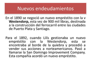 Nuevos endeudamientos
En el 1890 se negoció un nuevo empréstito con la v
Westendorp, esta vez de 900 mil libras, destinada
a la construcción del ferrocarril entre las ciudades
de Puerto Plata y Santiago.

Para el 1892, cuando Lilís gestionaba un nuevo
empréstito con la Westendorp, esta se
encontraba al borde de la quiebra y procedió a
vender sus acciones a norteamericanos. Pasó a
llamarse la San Domingo Improvement Company.
Esta compañía acordó un nuevo empréstito.

 