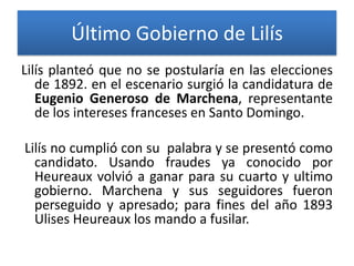Último Gobierno de Lilís
Lilís planteó que no se postularía en las elecciones
de 1892. en el escenario surgió la candidatura de
Eugenio Generoso de Marchena, representante
de los intereses franceses en Santo Domingo.

Lilís no cumplió con su palabra y se presentó como
candidato. Usando fraudes ya conocido por
Heureaux volvió a ganar para su cuarto y ultimo
gobierno. Marchena y sus seguidores fueron
perseguido y apresado; para fines del año 1893
Ulises Heureaux los mando a fusilar.

 