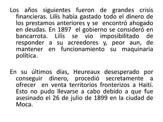 Los años siguientes fueron de grandes crisis
financieras. Lilís había gastado todo el dinero de
los prestamos anteriores y se encontró ahogado
en deudas. En 1897 el gobierno se consideró en
bancarrota. Lilís se vio imposibilitado de
responder a su acreedores y, peor aun, de
mantener en funcionamiento su maquinaria
política.
En su últimos días, Heureaux desesperado por
conseguir dinero, procedió secretamente a
ofrecer en venta territorios fronterizos a Haití.
Esto no pudo llevarse a cabo debido a que fue
asesinado el 26 de julio de 1899 en la ciudad de
Moca.

 