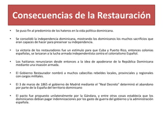 Consecuencias de la Restauración
•

Se puso fin al predominio de los hateros en la vida política dominicana.

•

Se consolidó la independencia dominicana, mostrando los dominicanos los muchos sacrificios que
eran capaces de hacer para preservar su independencia.

•

La victoria de los restauradores fue un estímulo para que Cuba y Puerto Rico, entonces colonias
españolas, se lanzaran a la lucha armada independentista contra el colonialismo Español.

•

Los haitianos renunciaron desde entonces a la idea de apoderarse de la República Dominicana
mediante una invasión armada.

•

El Gobierno Restaurador nombró a muchos cabecillas rebeldes locales, provinciales y regionales
con cargos milítales.

•

El 3 de marzo de 1865 el gobierno de Madrid mediante el "Real Decreto" determinó el abandono
por parte de la España del territorio dominicano

•

El pacto fue propuesto unilateralmente por la Gándara, y entre otras cosas establecía que los
dominicanos debían pagar indemnizaciones por los gasto de guerra del gobierno y la administración
española.

 