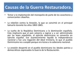 Causas de la Guerra Restauradora.
• Temor a la implantación del monopolio de parte de los cosecheros y
comerciantes cibaeños.
• La rebelión contra la Anexión, la que se convirtió en el principal
baluarte durante los años 1863-1865.
• La vuelta de la República Dominicana a la dominación española.
Esto implicaría que el país volvería a regirse y a ser administrado
por las leyes españolas, el ejército dominicano se convertía en
ejército español. Ese acontecimiento liquidó la independencia
nacional y fue una negación del ideal trinitario, lo que el pueblo
Dominicano no a aceptó porque era lesivo a la soberanía nacional.
• La anexión despertó en el pueblo dominicano los ideales patrios y
democráticos expresados la Guerra de la Restauración.

 