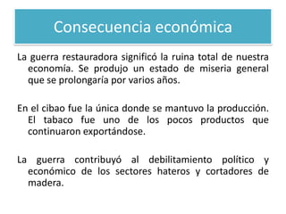 Consecuencia económica
La guerra restauradora significó la ruina total de nuestra
economía. Se produjo un estado de miseria general
que se prolongaría por varios años.
En el cibao fue la única donde se mantuvo la producción.
El tabaco fue uno de los pocos productos que
continuaron exportándose.
La guerra contribuyó al debilitamiento político y
económico de los sectores hateros y cortadores de
madera.

 