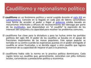 Caudillismo y regionalismo político
El caudillismo es un fenómeno político y social surgido durante el siglo XIX en
Latinoamérica. Consiste en la llegada en cada país de líderes carismáticos
cuya forma de acceder al poder y llegar al gobierno estaba basada en
mecanismos informales y difusos de reconocimiento del liderazgo por parte
de las multitudes, que depositaban en "el caudillo" la expresión de los
intereses del conjunto y la capacidad para resolver los problemas comunes.
El caudillismo fue clave para la dictadura y para las luchas entre los partidos
políticos del siglo XIX. El poder de los caudillos se basaba en el apoyo de
fracciones importantes de las masas populares. Este apoyo popular se
tornaba en su contra cuando las esperanzas puestas en el poder entregado al
caudillo se veían frustradas, y se decidía seguir a otro caudillo que lograra
convencer de su capacidad de mejorar el país o la provincia.

El caudillismo había sido la norma en la practica política dominicana. Cada
región tenia sus caudillos que, generalmente, coincidían con jefes militares
locales, carismáticos y prestaciones política y econimica.

 