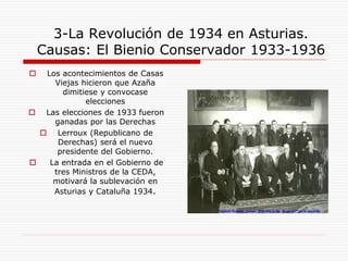 3-La Revolución de 1934 en Asturias.
Causas: El Bienio Conservador 1933-1936
 Los acontecimientos de Casas
Viejas hicieron que Azaña
dimitiese y convocase
elecciones
 Las elecciones de 1933 fueron
ganadas por las Derechas
 Lerroux (Republicano de
Derechas) será el nuevo
presidente del Gobierno.
 La entrada en el Gobierno de
tres Ministros de la CEDA,
motivará la sublevación en
Asturias y Cataluña 1934.
 