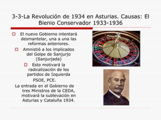 3-3-La Revolución de 1934 en Asturias. Causas: El
Bienio Conservador 1933-1936
 El nuevo Gobierno intentará
desmantelar, una a una las
reformas anteriores.
 Amnistió a los implicados
del Golpe de Sanjurjo
(Sanjurjada)
 Esto motivará la
radicalización de los
partidos de Izquierda
PSOE, PCE.
La entrada en el Gobierno de
tres Ministros de la CEDA,
motivará la sublevación en
Asturias y Cataluña 1934.
 