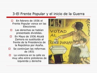 3-El Frente Popular y el inicio de la Guerra
 En febrero de 1936 el
Frente Popular vence en las
Elecciones
 Las derechas se habían
presentado divididas.
 En Mayo de 1936 Alcalá
Zamora es sustituido al
frente de la Presidencia de
la República por Azaña.
 Se continúan las reformas
de 1931
 La violencia en la calle es
muy alta entre pistoleros de
izquierda y derecha
 
