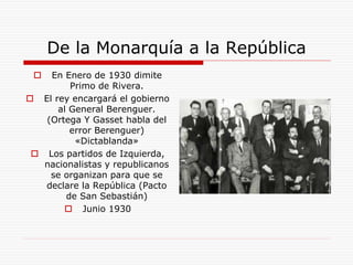 De la Monarquía a la República
 En Enero de 1930 dimite
Primo de Rivera.
 El rey encargará el gobierno
al General Berenguer.
(Ortega Y Gasset habla del
error Berenguer)
«Dictablanda»
 Los partidos de Izquierda,
nacionalistas y republicanos
se organizan para que se
declare la República (Pacto
de San Sebastián)
 Junio 1930
 