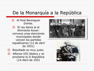  Al final Berenguer
Dimite.
 El rey llama al al
Almirante Aznar:
convoca unas elecciones
municipales donde
vencen los partidos
republicanos (12 de abril
de 1931)
 Resultado es muy justo.
 Alfonso XIII Abdica y se
proclama la II República
(14-Abril de 1931
De la Monarquía a la República
 