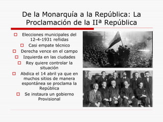 De la Monarquía a la República: La
Proclamación de la IIª República
 Elecciones municipales del
12-4-1931 reñidas
 Casi empate técnico
 Derecha vence en el campo
 Izquierda en las ciudades
 Rey quiere controlar la
situación
 Abdica el 14 abril ya que en
muchos sitios de manera
espontánea se proclama la
República
 Se instaura un gobierno
Provisional
 