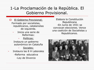 1-La Proclamación de la República. El
Gobierno Provisional.
 El Gobierno Provisional;
Formado por socialistas,
republicanos, catalanistas
de izquierda.
- Inicia una serie de
Reformas:
- Políticas:
Instaura un gobierno
autonómico en Cataluña
- Sociales:
- Instaura las 8 H Laborales
-Reforma educativa
-Ley de Divorcio
Elabora la Constitución
Republicana
-En Junio de 1931 se
convocan elecciones. Vence
una coalición de Socialistas y
Republicanos.
 