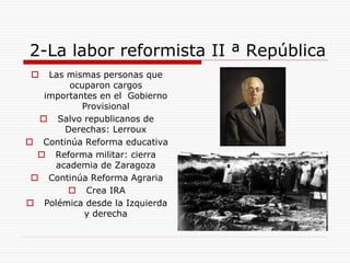 2-La labor reformista II ª República
 Las mismas personas que
ocuparon cargos
importantes en el Gobierno
Provisional
 Salvo republicanos de
Derechas: Lerroux
 Continúa Reforma educativa
 Reforma militar: cierra
academia de Zaragoza
 Continúa Reforma Agraria
 Crea IRA
 Polémica desde la Izquierda
y derecha
 