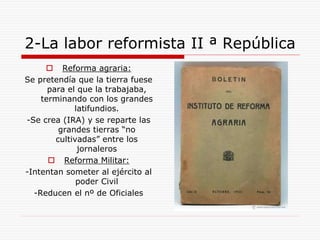 2-La labor reformista II ª República
 Reforma agraria:
Se pretendía que la tierra fuese
para el que la trabajaba,
terminando con los grandes
latifundios.
-Se crea (IRA) y se reparte las
grandes tierras “no
cultivadas” entre los
jornaleros
 Reforma Militar:
-Intentan someter al ejército al
poder Civil
-Reducen el nº de Oficiales
 